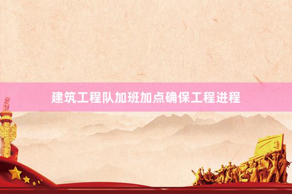 建筑工程队加班加点确保工程进程