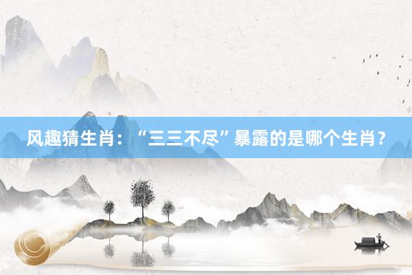 风趣猜生肖：“三三不尽”暴露的是哪个生肖？